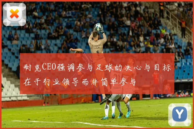 耐克CEO强调参与足球的决心与目标在于行业领导而非简单参与