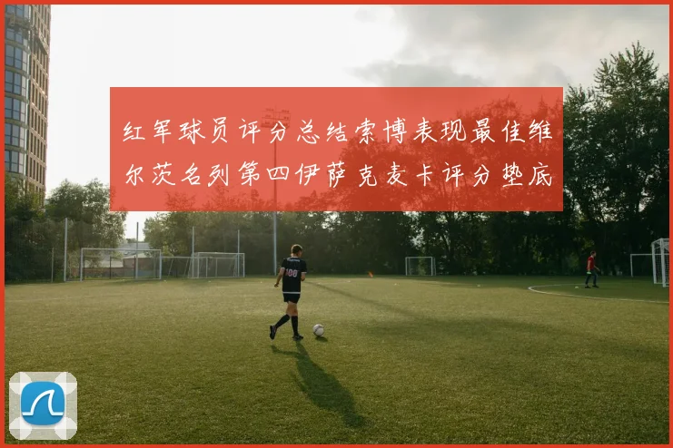 红军球员评分总结索博表现最佳维尔茨名列第四伊萨克麦卡评分垫底