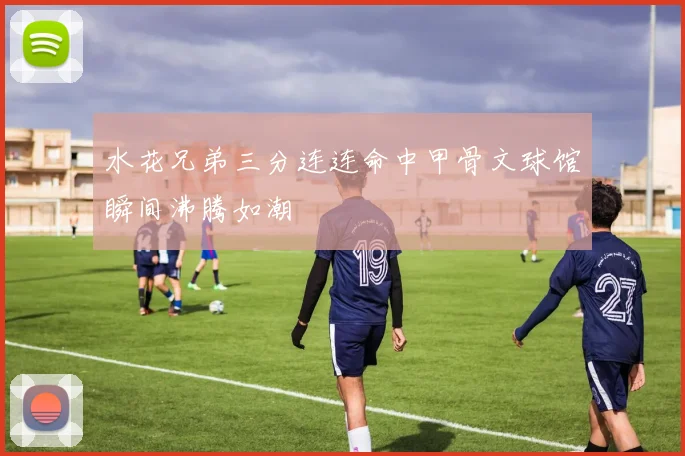 水花兄弟三分连连命中甲骨文球馆瞬间沸腾如潮
