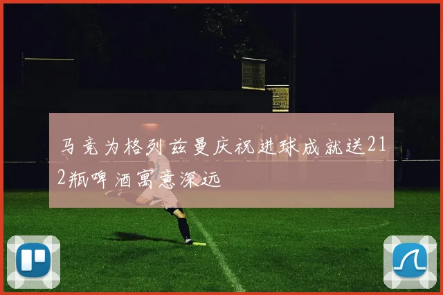 马竞为格列兹曼庆祝进球成就送212瓶啤酒寓意深远