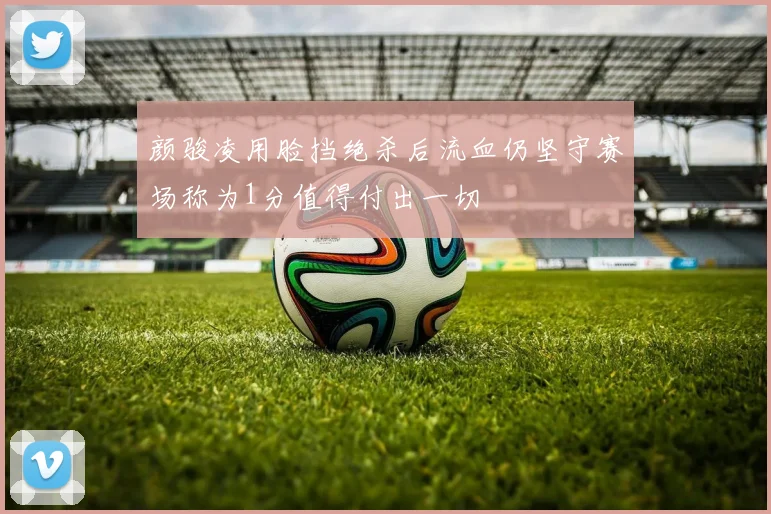 颜骏凌用脸挡绝杀后流血仍坚守赛场称为1分值得付出一切