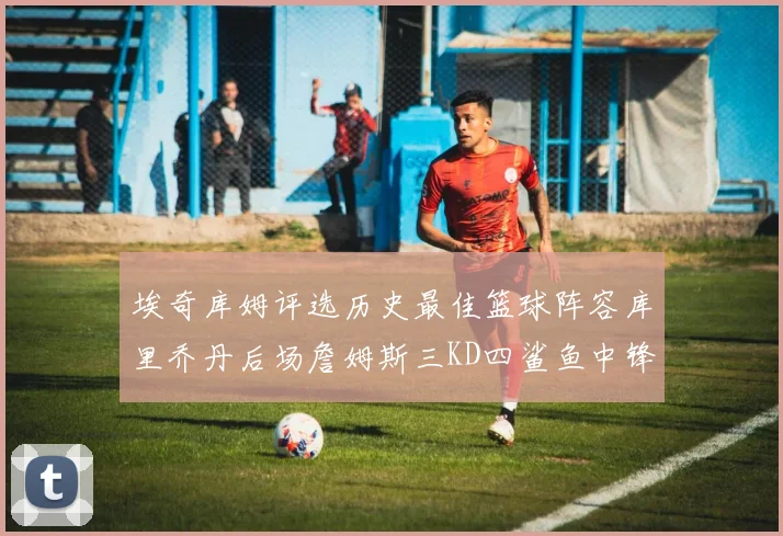 埃奇库姆评选历史最佳篮球阵容库里乔丹后场詹姆斯三KD四鲨鱼中锋