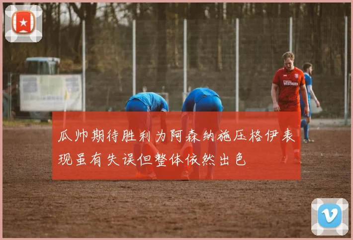 瓜帅期待胜利为阿森纳施压格伊表现虽有失误但整体依然出色