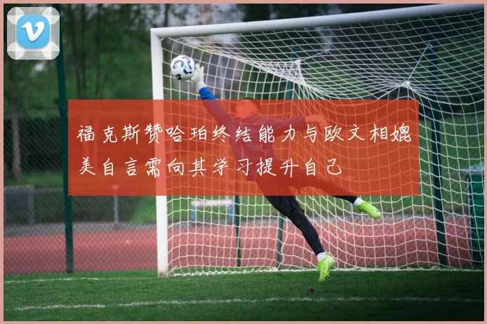 福克斯赞哈珀终结能力与欧文相媲美自言需向其学习提升自己
