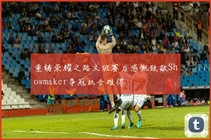 重铸荣耀之路文班赛后感慨致敬Showmaker争冠机会难得