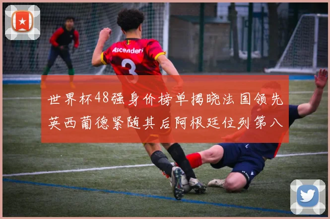 世界杯48强身价榜单揭晓法国领先英西葡德紧随其后阿根廷位列第八