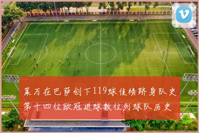 莱万在巴萨创下119球佳绩跻身队史第十四位欧冠进球数位列球队历史第四